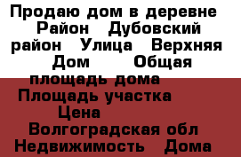 Продаю дом в деревне › Район ­ Дубовский район › Улица ­ Верхняя › Дом ­ 8 › Общая площадь дома ­ 82 › Площадь участка ­ 17 › Цена ­ 550 000 - Волгоградская обл. Недвижимость » Дома, коттеджи, дачи продажа   